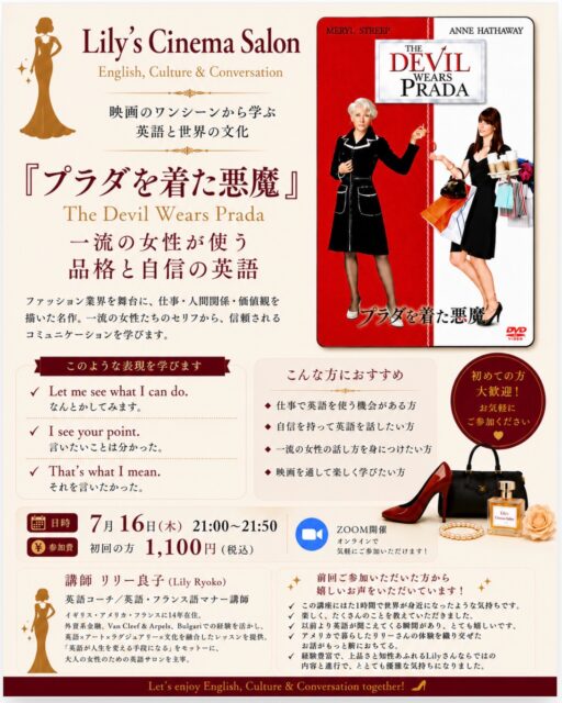 【Lily’s Cinema Salon No.3】
​
映画を観るだけで終わらせるのは、もったいない❣
​
​
映画のワンシーンには、
​
「ネイティブはこんなふうに話すんだ」
「こんな言い方をすると、こんな印象になるんだ」
​
という、生きた英語がたくさん詰まっています。
​
だから私が毎月開催している Lily’s Cinema Salon では、
​
映画のワンシーンを切り取りながら、
英語だけではなく、文化やコミュニケーションまで
楽しく学んでいます。
​
​
​
今回の作品は
​
👠 『プラダを着た悪魔』
The Devil Wears Prada
​
テーマは
​
「一流の女性が使う 品格と自信の英語」
​
仕事で信頼される話し方、
相手を尊重しながら自分の考えを伝える英語、
そして世界で活躍する女性たちのコミュニケーションを、
一緒に学んでいきます。
​
今回取り上げるのは、例えばこんな表現です。
​
✔ Let me see what I can do.
（なんとかしてみます。）
​
✔ I see your point.
（おっしゃることは分かります。）
​
✔ That’s what I mean.
（それを言いたかったんです。）
​
どれもネイティブが日常やビジネスで
自然に使う表現ばかりです✨
​
／
​
私もニューヨークで通訳として仕事を始めた時
意識した言葉や言い方があります！
​
＼
​
その秘訣を知りたい方は
どうぞこちらに遊びにいらしてください♡
​
​
実は前回の 『Pretty Woman』 の回では、
​
こんな嬉しいご感想をいただきました。
​
​
「この講座に出た1時間で、
世界が身近になったような気持ちです。」
​
​
「経験豊富で、上品さと知性あふれる
Lilyさんならではの内容でした。」
​
​
「以前より英語が聞こえてくる瞬間があり、
とても嬉しかったです。」
​
こうしたお声をいただけたことが、本当に励みになっています。
​
Date:　7月16日（木）
Time:　21:00〜21:50
Venue:　Zoom開催
​
初参加の方は1,100円（税込）
​
英語力は問いません。
​
映画がお好きな方、
海外文化がお好きな方、
そして「品格ある英語」を
楽しみながら身につけたい方のご参加をお待ちしております✨
​
お申し込み・お問い合わせは、
DMからお気軽にどうぞ😊
​
​
英語は、単なる言葉ではありません。
​
話し方ひとつで、相手との距離や信頼、
そして自分自身の印象まで変わります。
​
映画の主人公になった気持ちで、
英語と世界の文化を一緒に楽しみませんか？🎬✨
