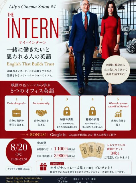 🎬 Lily’s Cinema Salon #4

今回の映画は
『マイ・インターン』
THE INTERN

『プラダを着た悪魔』に続いて、今回もアン・ハサウェイの作品です✨

今回のテーマは、

「一緒に働きたい！
　　　　　　と思われる人の英語」

英語が上手な人と、
英語で信頼される人。

実は、同じではありません。

70歳でインターンとして新しい世界に飛び込むベン扮するロバートデニーロ。（そうそう、彼がまだ若いころにNOBUニューヨーク店でお見かけしたことがありました😊）

彼が話す英語は、決して難しくありません。

でも、なぜか人を安心させる。
なぜか「この人に相談したい」と思わせる。

そこには、英語力だけではない
大人のコミュニケーションのヒントがたくさんあります。

今回も映画のシーンを観ながら、実際に使われているOffice Englishを学びます。

たとえば、

✨ I’m in charge of ～.
「～を担当しています」

✨ I’m trustworthy.
「私は信頼できる人間です」

そして……

残りの3つの表現はCinema Salonで✨

映画をただ「観る」のではなく、
好きなシーンを選んで、

主人公になりきって話してみる。

言葉だけではなく、
表情、声のトーン、間、立ち振る舞いまで。

英語は、単語や文法だけではありません。

How you say it matters.

「どう言うか」まで身につけるのが、Lily’s Cinema Salonです。

今回もニューヨークで３年半働き、都内の外資系ブランドで５年以上仕事をした私自身の仕事経験も交えながら、仕事で信頼される英語・大人の余裕を感じさせるコミュニケーションについてもお話しします。

━━━━━━━━━━━━━━

🎬 Lily’s Cinema Salon #4
THE INTERN／マイ・インターン

📅 8月20日（木）
🕘 21:00〜21:50
💻 Zoom開催

初めての方　1,100円（税込）
2回目以降　3,900円（税込）

🎟️ Cinema Salonの映画チケット3枚もご用意しています。詳細はお問い合わせください。

そして、ご参加いただいた方には、

🎁 オリジナル Key Phrases 集（PDF）をプレゼント

英語初心者の方も大歓迎です✨

映画が好き。
英語をもっと自然に話したい。
仕事で使える英語を身につけたい。
そして、大人として品格のある英語を話したい。

そんな方にぜひいらしていただきたい50分です。

参加をご希望の方は、DMで
「マイ・インターン参加希望」
とお送りください💌

Good English communicates.
Great English builds trust.

伝える英語から、
信頼をつくる英語へ。

Lily 良子
Lily’s Cinema Salon 🎬✨