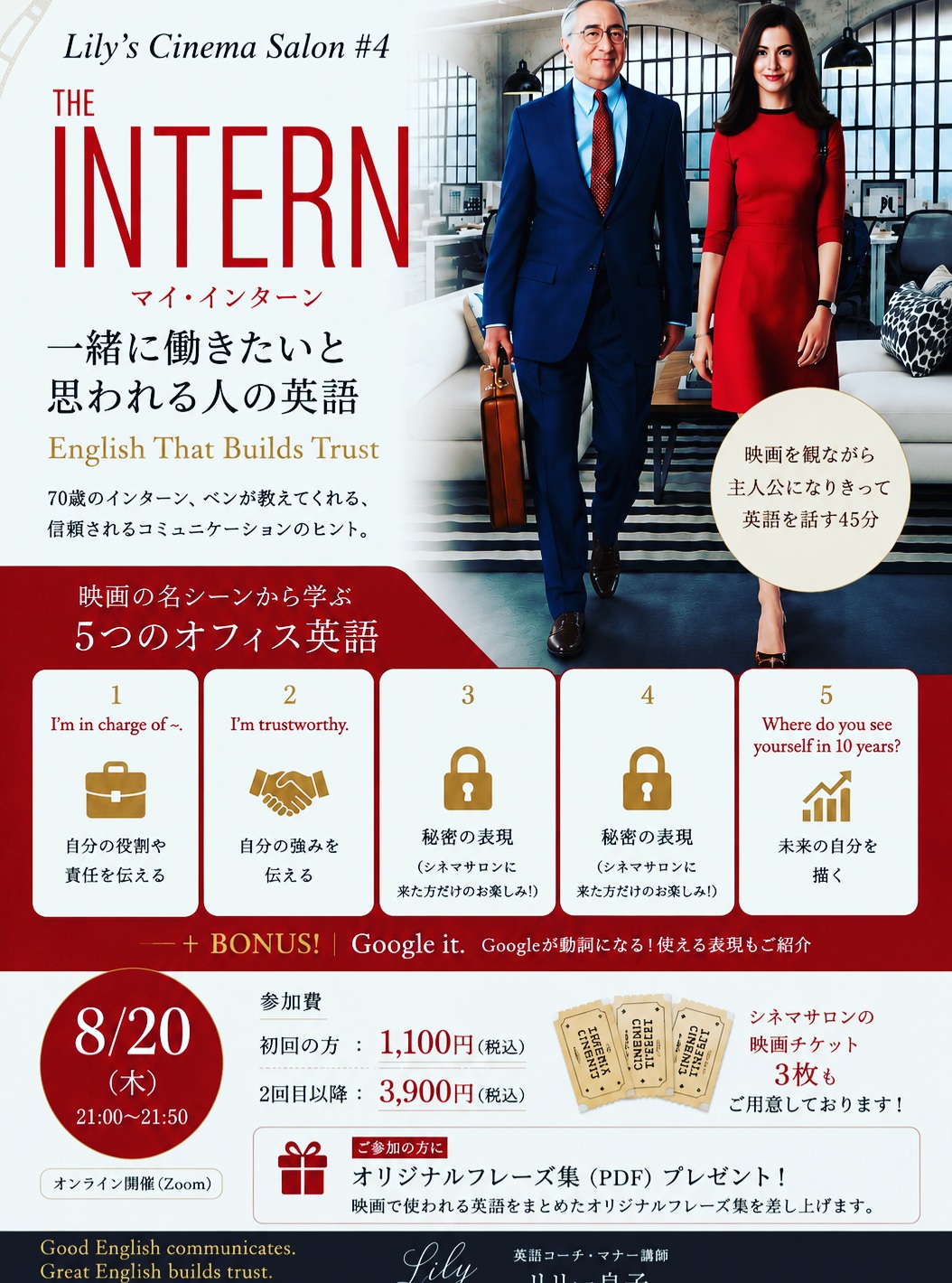 🎬 Lily’s Cinema Salon #4

今回の映画は
『マイ・インターン』
THE INTERN

『プラダを着た悪魔』に続いて、今回もアン・ハサウェイの作品です✨

今回のテーマは、

「一緒に働きたい！
　　　　　　と思われる人の英語」

英語が上手な人と、
英語で信頼される人。

実は、同じではありません。

70歳でインターンとして新しい世界に飛び込むベン扮するロバートデニーロ。（そうそう、彼がまだ若いころにNOBUニューヨーク店でお見かけしたことがありました😊）

彼が話す英語は、決して難しくありません。

でも、なぜか人を安心させる。
なぜか「この人に相談したい」と思わせる。

そこには、英語力だけではない
大人のコミュニケーションのヒントがたくさんあります。

今回も映画のシーンを観ながら、実際に使われているOffice Englishを学びます。

たとえば、

✨ I’m in charge of ～.
「～を担当しています」

✨ I’m trustworthy.
「私は信頼できる人間です」

そして……

残りの3つの表現はCinema Salonで✨

映画をただ「観る」のではなく、
好きなシーンを選んで、

主人公になりきって話してみる。

言葉だけではなく、
表情、声のトーン、間、立ち振る舞いまで。

英語は、単語や文法だけではありません。

How you say it matters.

「どう言うか」まで身につけるのが、Lily’s Cinema Salonです。

今回もニューヨークで３年半働き、都内の外資系ブランドで５年以上仕事をした私自身の仕事経験も交えながら、仕事で信頼される英語・大人の余裕を感じさせるコミュニケーションについてもお話しします。

━━━━━━━━━━━━━━

🎬 Lily’s Cinema Salon #4
THE INTERN／マイ・インターン

📅 8月20日（木）
🕘 21:00〜21:50
💻 Zoom開催

初めての方　1,100円（税込）
2回目以降　3,900円（税込）

🎟️ Cinema Salonの映画チケット3枚もご用意しています。詳細はお問い合わせください。

そして、ご参加いただいた方には、

🎁 オリジナル Key Phrases 集（PDF）をプレゼント

英語初心者の方も大歓迎です✨

映画が好き。
英語をもっと自然に話したい。
仕事で使える英語を身につけたい。
そして、大人として品格のある英語を話したい。

そんな方にぜひいらしていただきたい50分です。

参加をご希望の方は、DMで
「マイ・インターン参加希望」
とお送りください💌

Good English communicates.
Great English builds trust.

伝える英語から、
信頼をつくる英語へ。

Lily 良子
Lily’s Cinema Salon 🎬✨